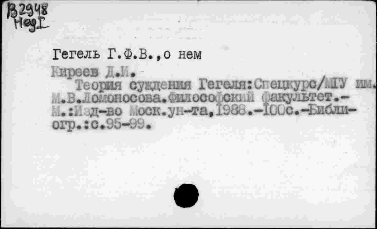 ﻿Гегель Г.Ф.В.,о нем
Гиреев Д*И. -	.
Теория суждения Гегеля гСгецкурс/.!^ им ьив.^од1оносова.философокн11 «факультет.-1211 д-во ыоск.ун-та» 198б.-10Сс.-Ьибли-огр.:с.95-99.